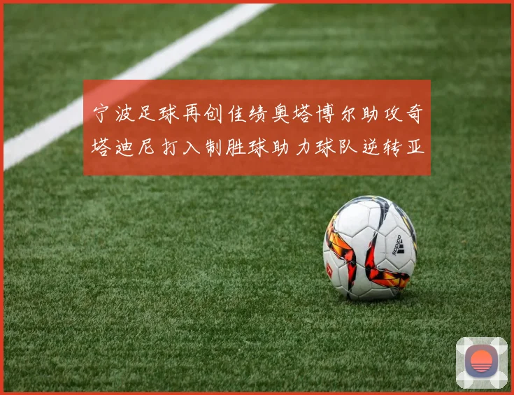 宁波足球再创佳绩奥塔博尔助攻奇塔迪尼打入制胜球助力球队逆转亚泰
