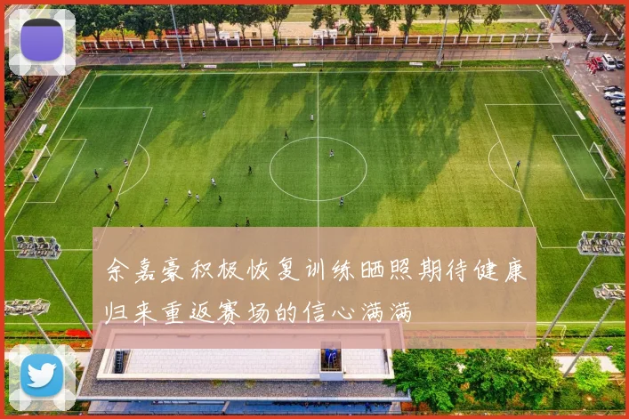 余嘉豪积极恢复训练晒照期待健康归来重返赛场的信心满满