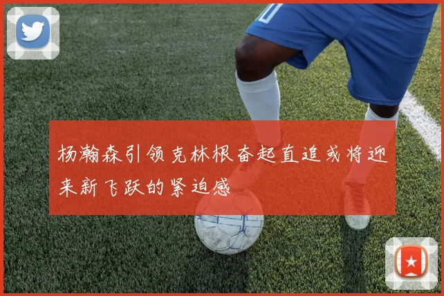 杨瀚森引领克林根奋起直追或将迎来新飞跃的紧迫感