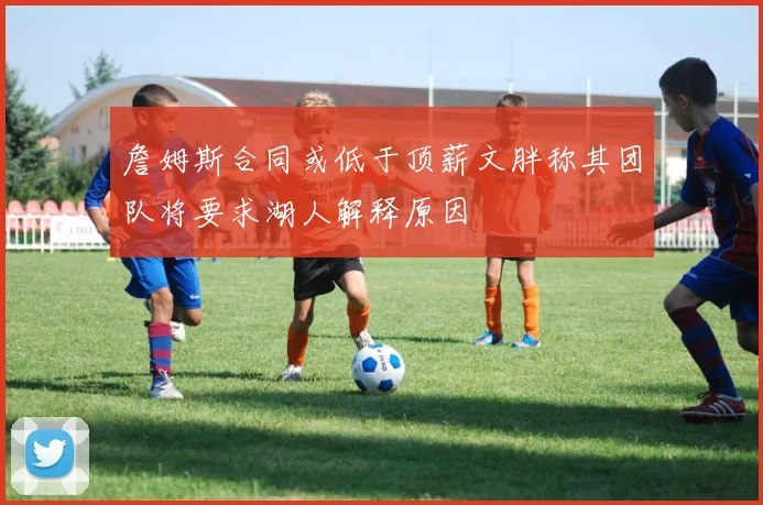 詹姆斯合同或低于顶薪文胖称其团队将要求湖人解释原因