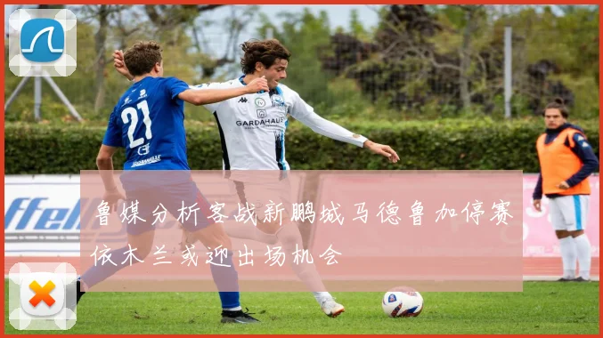 鲁媒分析客战新鹏城马德鲁加停赛依木兰或迎出场机会