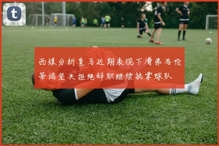 西媒分析皇马近期表现下滑弗洛伦蒂诺坚决拒绝辞职继续执掌球队