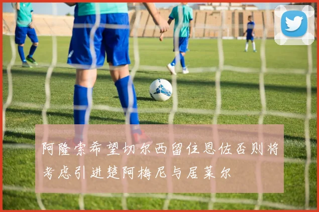 阿隆索希望切尔西留住恩佐否则将考虑引进楚阿梅尼与居莱尔