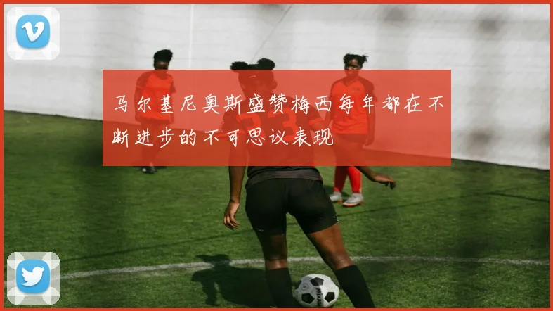 马尔基尼奥斯盛赞梅西每年都在不断进步的不可思议表现