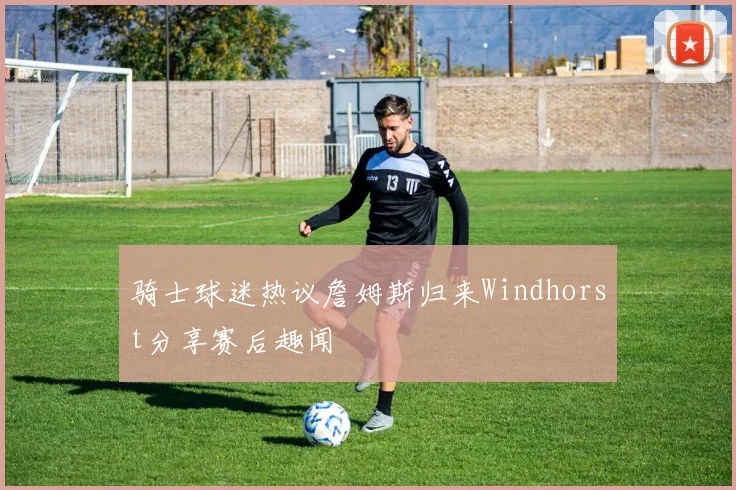 骑士球迷热议詹姆斯归来Windhorst分享赛后趣闻