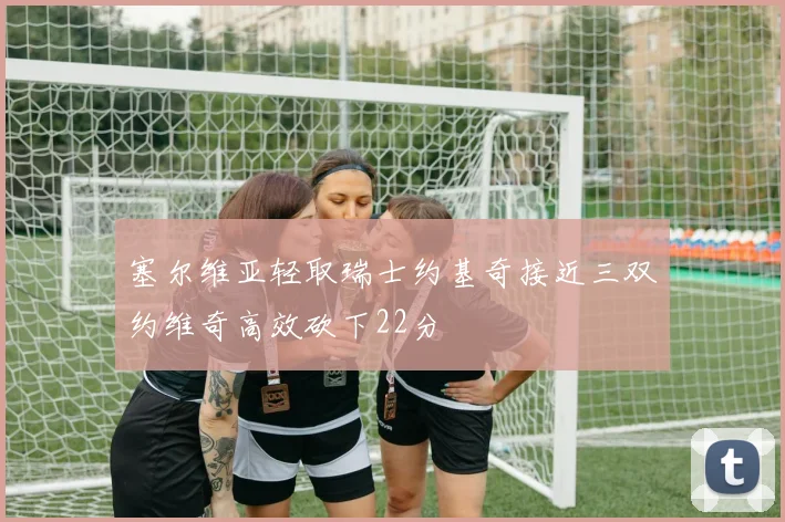 塞尔维亚轻取瑞士约基奇接近三双约维奇高效砍下22分