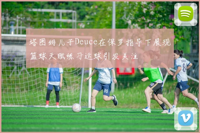 塔图姆儿子Deuce在保罗指导下展现篮球天赋练习运球引发关注