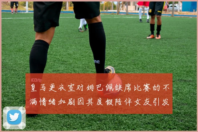 皇马更衣室对姆巴佩缺席比赛的不满情绪加剧因其度假陪伴女友引发争议