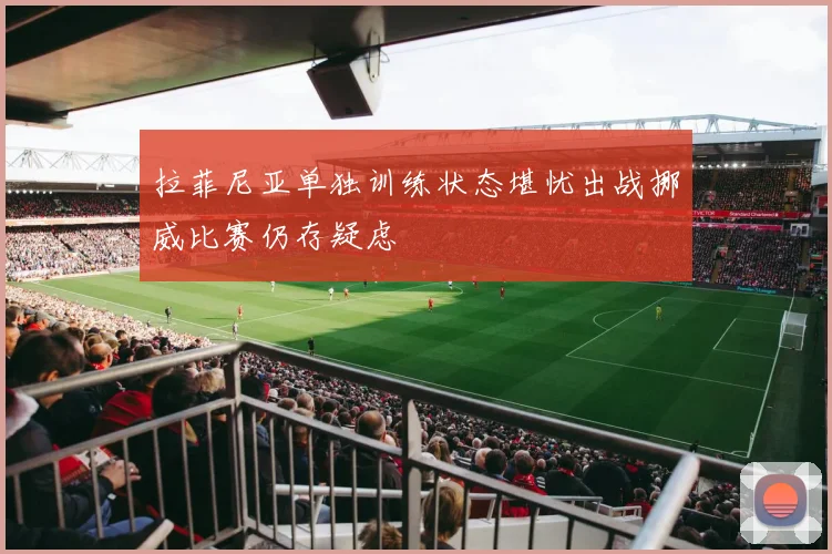 拉菲尼亚单独训练状态堪忧出战挪威比赛仍存疑虑